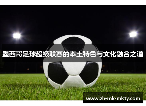 墨西哥足球超级联赛的本土特色与文化融合之道 墨西哥足球超级联赛的本土特色与文化融合之道